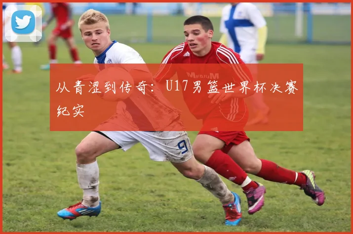 从青涩到传奇：U17男篮世界杯决赛纪实