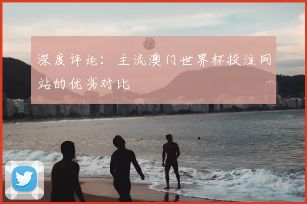 深度评论：主流澳门世界杯投注网站的优劣对比