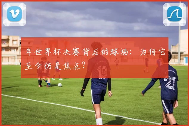 年世界杯决赛背后的球场：为何它至今仍是焦点？