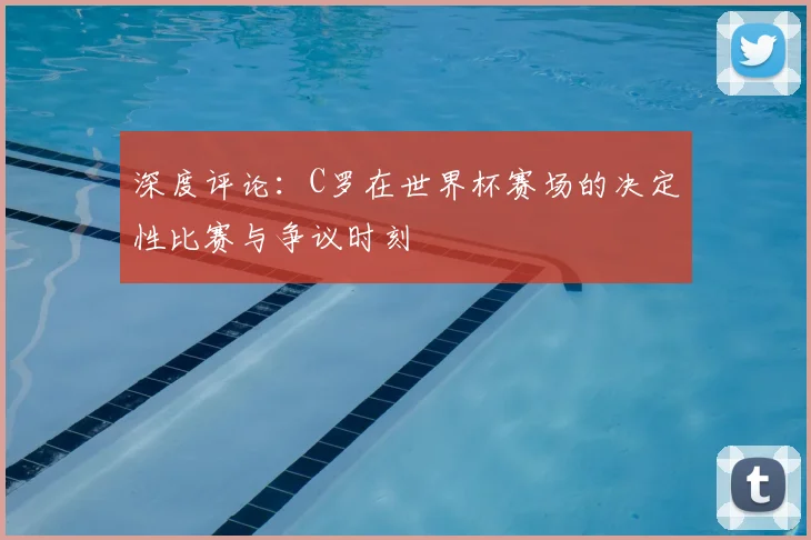 深度评论：C罗在世界杯赛场的决定性比赛与争议时刻