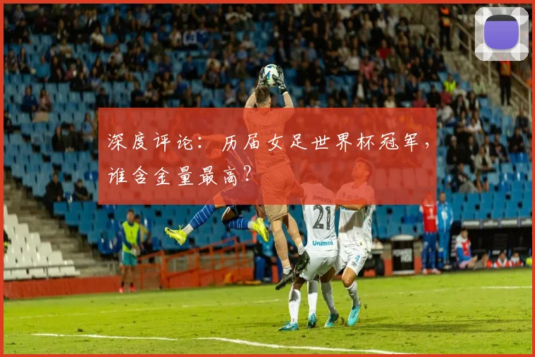 深度评论：历届女足世界杯冠军，谁含金量最高？