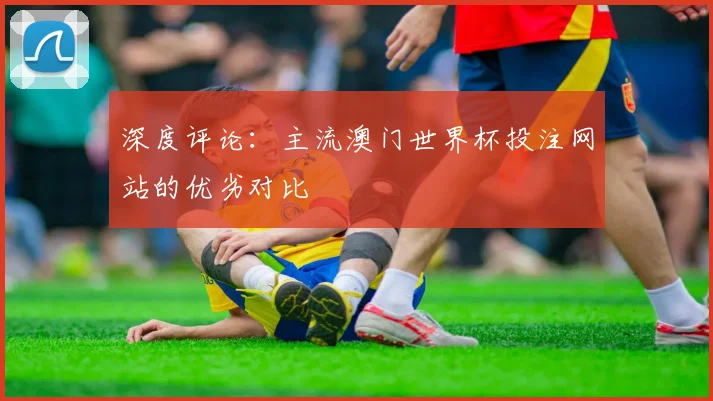 深度评论：主流澳门世界杯投注网站的优劣对比