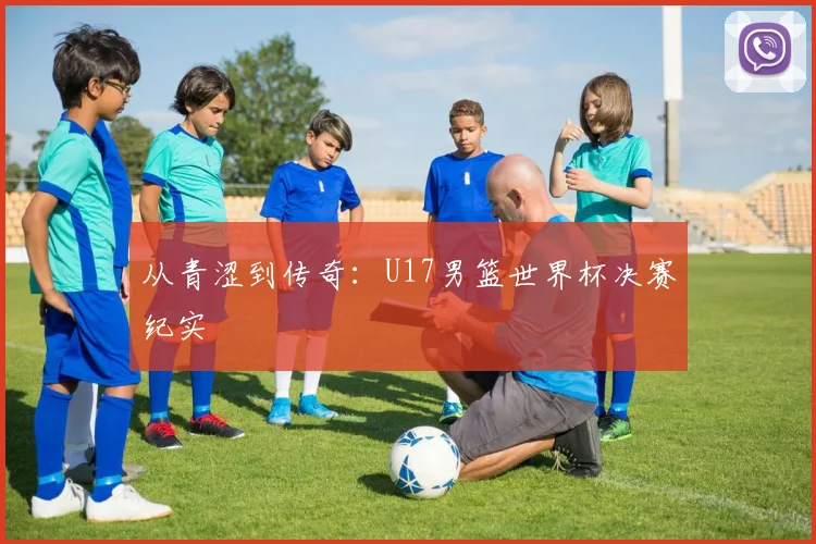 从青涩到传奇：U17男篮世界杯决赛纪实