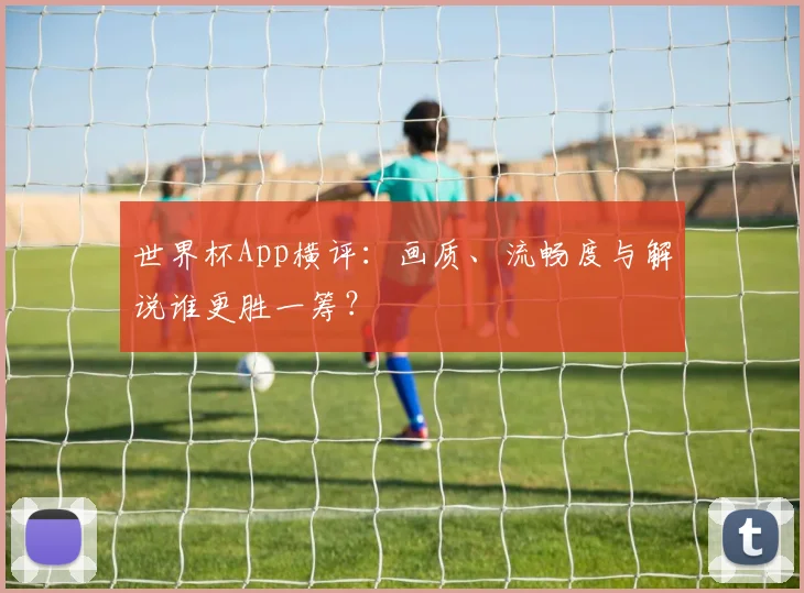 世界杯App横评：画质、流畅度与解说谁更胜一筹？