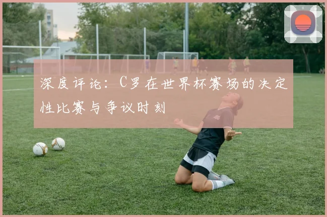 深度评论：C罗在世界杯赛场的决定性比赛与争议时刻