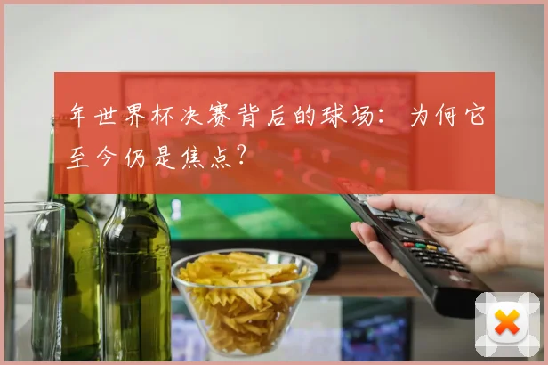 年世界杯决赛背后的球场：为何它至今仍是焦点？