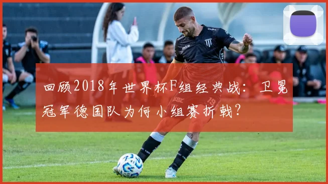回顾2018年世界杯F组经典战：卫冕冠军德国队为何小组赛折戟？