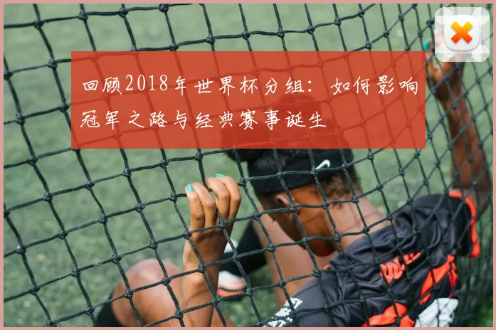 回顾2018年世界杯分组：如何影响冠军之路与经典赛事诞生