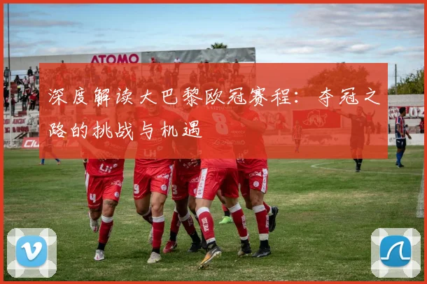 深度解读大巴黎欧冠赛程：夺冠之路的挑战与机遇