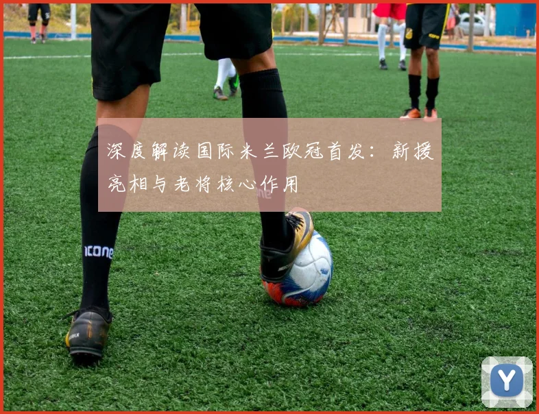 深度解读国际米兰欧冠首发：新援亮相与老将核心作用