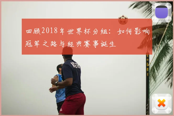 回顾2018年世界杯分组：如何影响冠军之路与经典赛事诞生