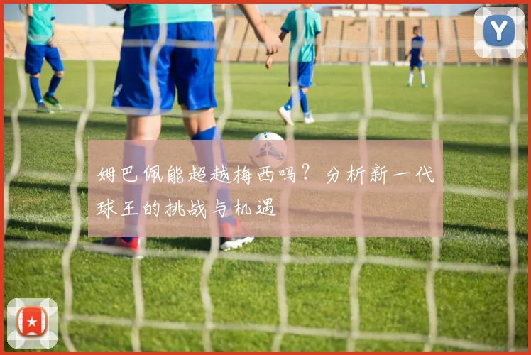 姆巴佩能超越梅西吗？分析新一代球王的挑战与机遇