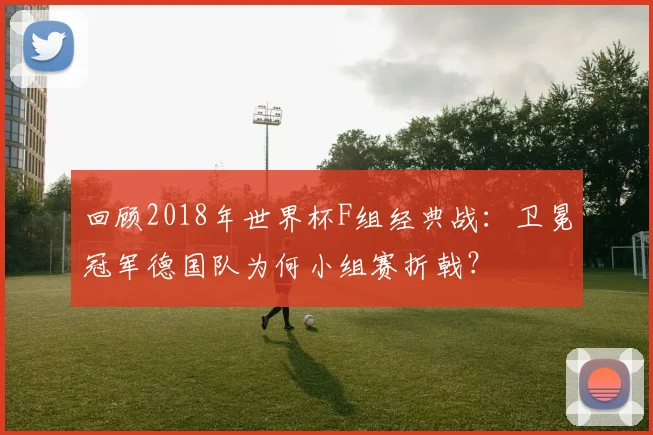 回顾2018年世界杯F组经典战：卫冕冠军德国队为何小组赛折戟？