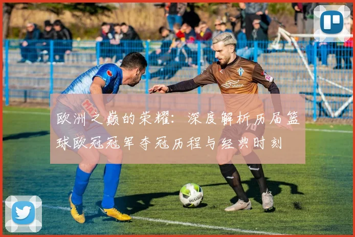 欧洲之巅的荣耀：深度解析历届篮球欧冠冠军夺冠历程与经典时刻