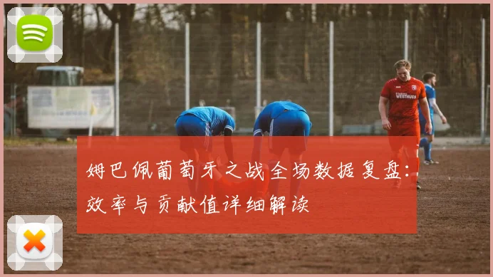 姆巴佩葡萄牙之战全场数据复盘：效率与贡献值详细解读