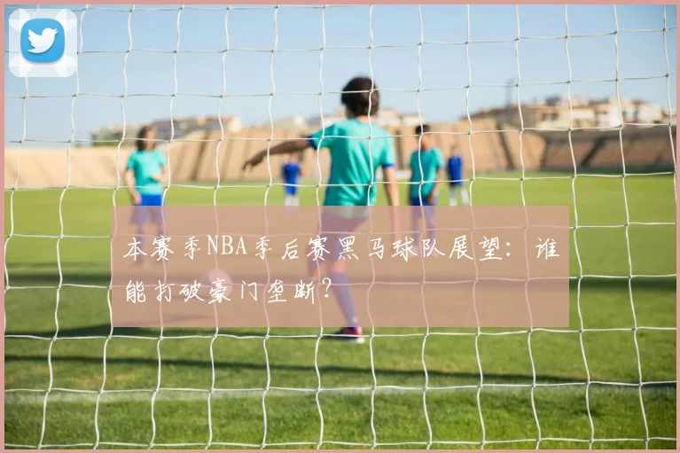 本赛季NBA季后赛黑马球队展望：谁能打破豪门垄断？