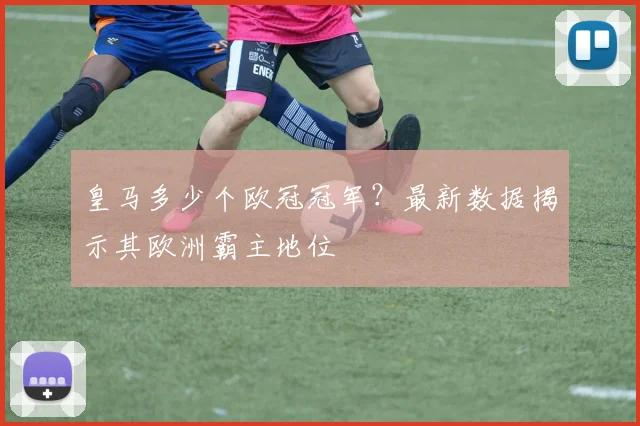 皇马多少个欧冠冠军？最新数据揭示其欧洲霸主地位