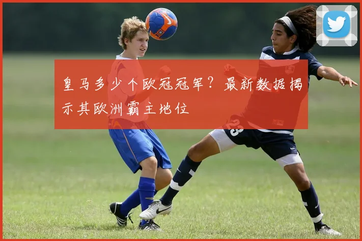 皇马多少个欧冠冠军？最新数据揭示其欧洲霸主地位