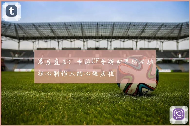 幕后直击：专访CF手游世界杯活动核心制作人的心路历程